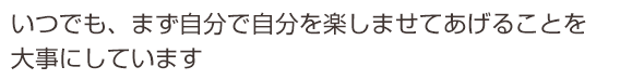 いつでも、まず自分で自分を楽しませてあげることを大事にしています