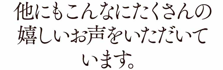他にもこんなにたくさんの嬉しいお声をいただいています。